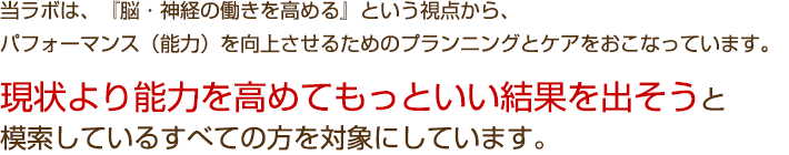 当ラボは、『脳・神経の働きを高める』という視点から、パフォーマンス(能力)を向上させるためのプランニングとケアをおこなっています。
現状より能力を高めてもっといい結果を出そうと模索しているすべての方を対象にしています。