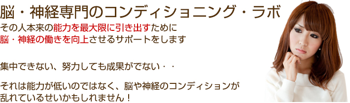 脳・神経専門のコンディショニング・ラボその人本来の能力を最大限に引き出すために脳・神経の働きを向上させるサポートをします。集中できない、努力しても成果がでない・・それは能力が低いのではなく、脳や神経のコンディションが乱れているせいかもしれません!